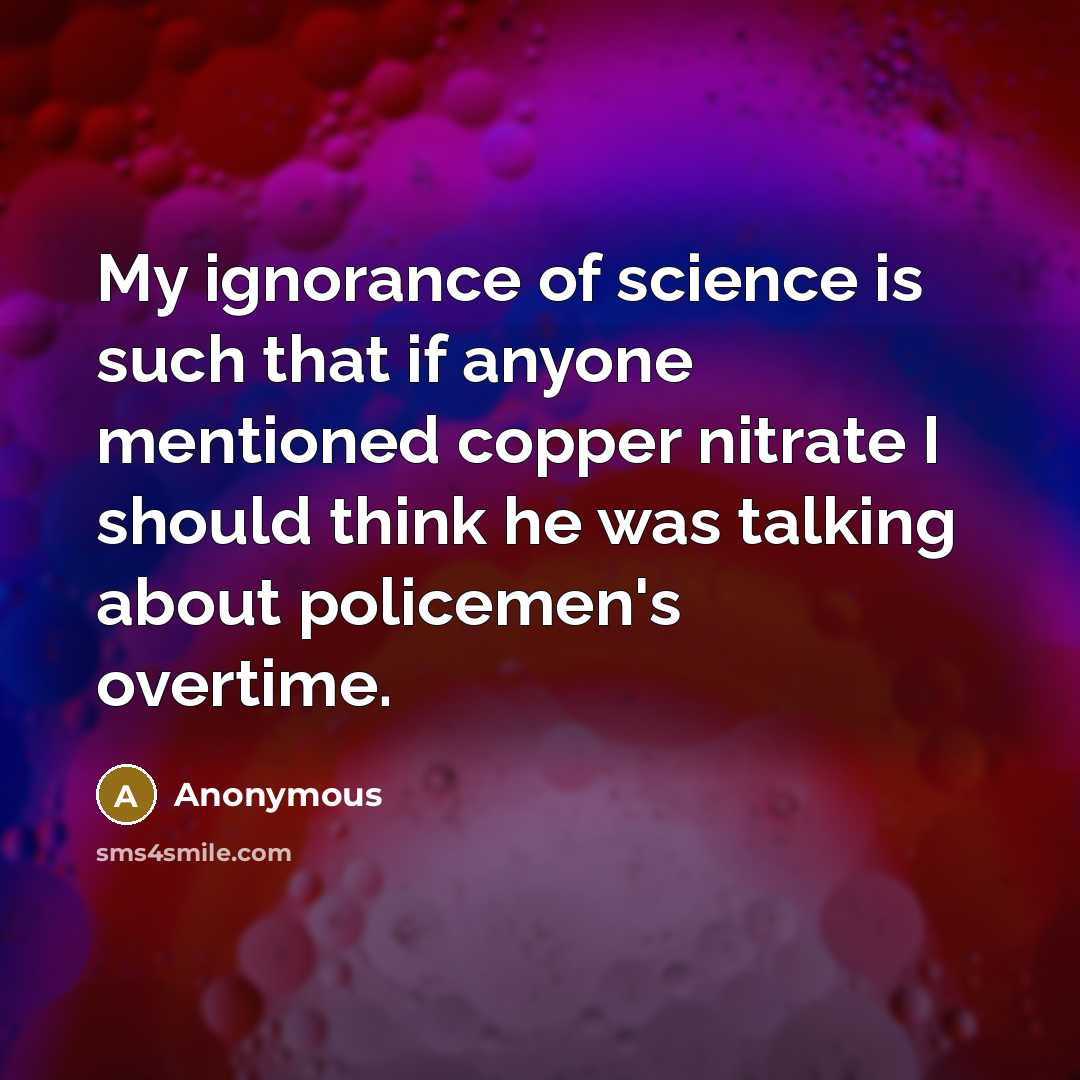 “My ignorance of science is such that if anyone mentioned copper nitrate I should think he was talking about policemen's overtime.” quote by Anonymous