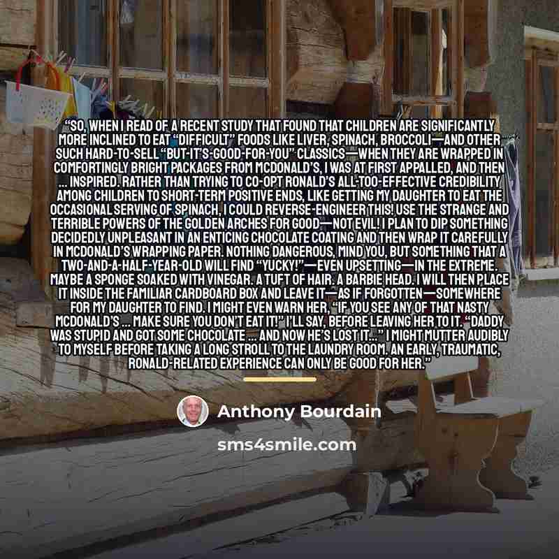 “So, when I read of a recent study that found that children are significantly more inclined to eat “difficult” foods like liver, spinach, broccoli—and other such hard-to-sell “but-it’s-good-for-you” classics—when they are wrapped in comfortingly bright packages from McDonald’s, I was at first…” quote by Anthony Bourdain