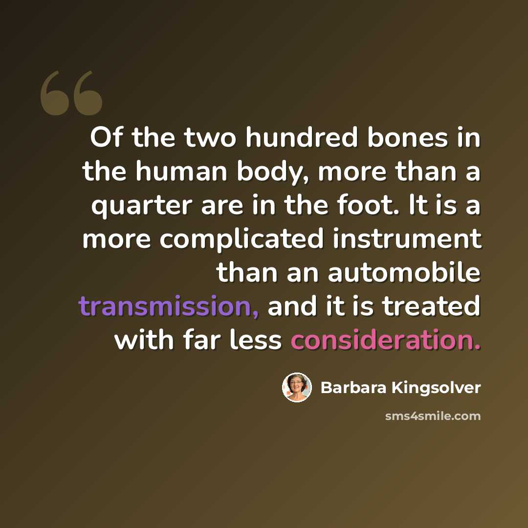 “Of the two hundred bones in the human body, more than a quarter are in the foot. It is a more complicated instrument than an automobile transmission, and it is treated with far less consideration.” quote by Barbara Kingsolver