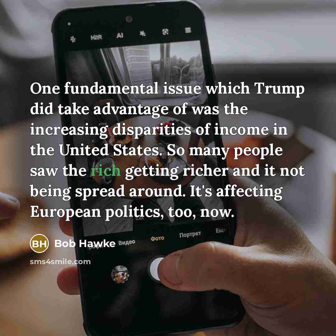“One fundamental issue which Trump did take advantage of was the increasing disparities of income in the United States. So many people saw the rich getting richer and it not being spread around. It's affecting European politics, too, now.” quote by Bob Hawke