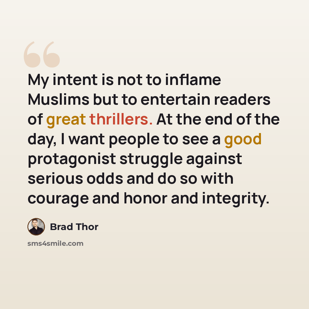 “My intent is not to inflame Muslims but to entertain readers of great thrillers. At the end of the day, I want people to see a good protagonist struggle against serious odds and do so with courage and honor and integrity.” quote by Brad Thor