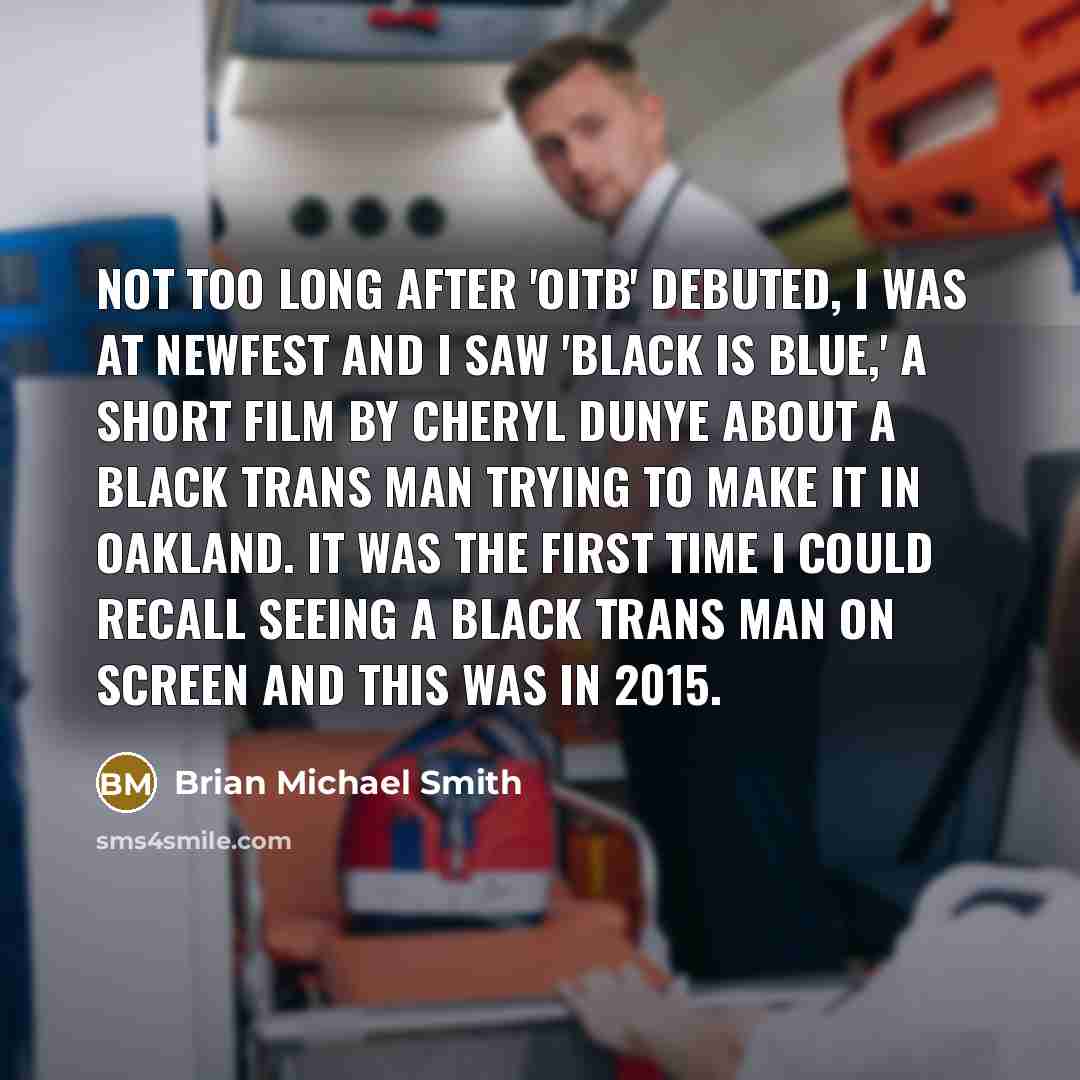 “Not too long after 'OITB' debuted, I was at NewFest and I saw 'Black Is Blue,' a short film by Cheryl Dunye about a Black trans man trying to make it in Oakland. It was the first time I could recall seeing a Black trans man on screen and this was in 2015.” quote by Brian Michael Smith