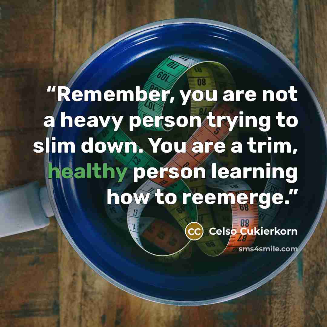 “Remember, you are not a heavy person trying to slim down. You are a trim, healthy person learning how to reemerge.” quote by Celso Cukierkorn