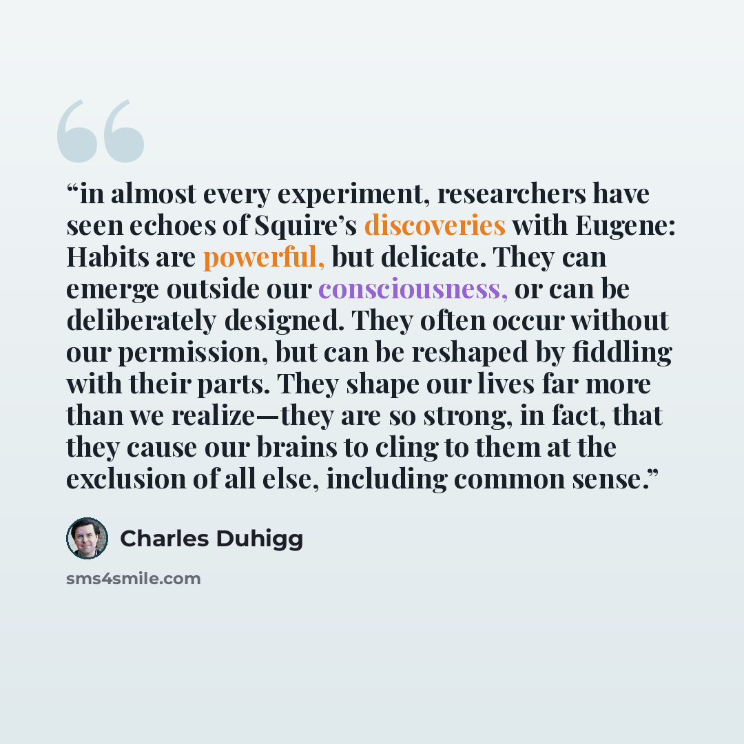 “in almost every experiment, researchers have seen echoes of Squire’s discoveries with Eugene: Habits are powerful, but delicate. They can emerge outside our consciousness, or can be deliberately designed. They often occur without our permission, but can be reshaped by fiddling with their parts…” quote by Charles Duhigg
