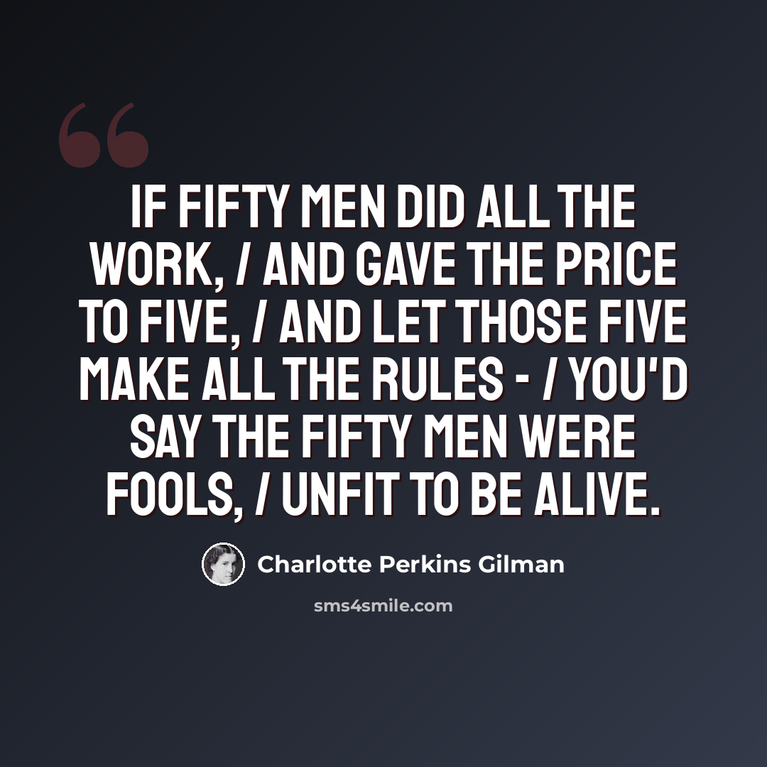 “If fifty men did all the work, / And gave the price to five, / And let those five make all the rules - / You'd say the fifty men were fools, / Unfit to be alive.” quote by Charlotte Perkins Gilman
