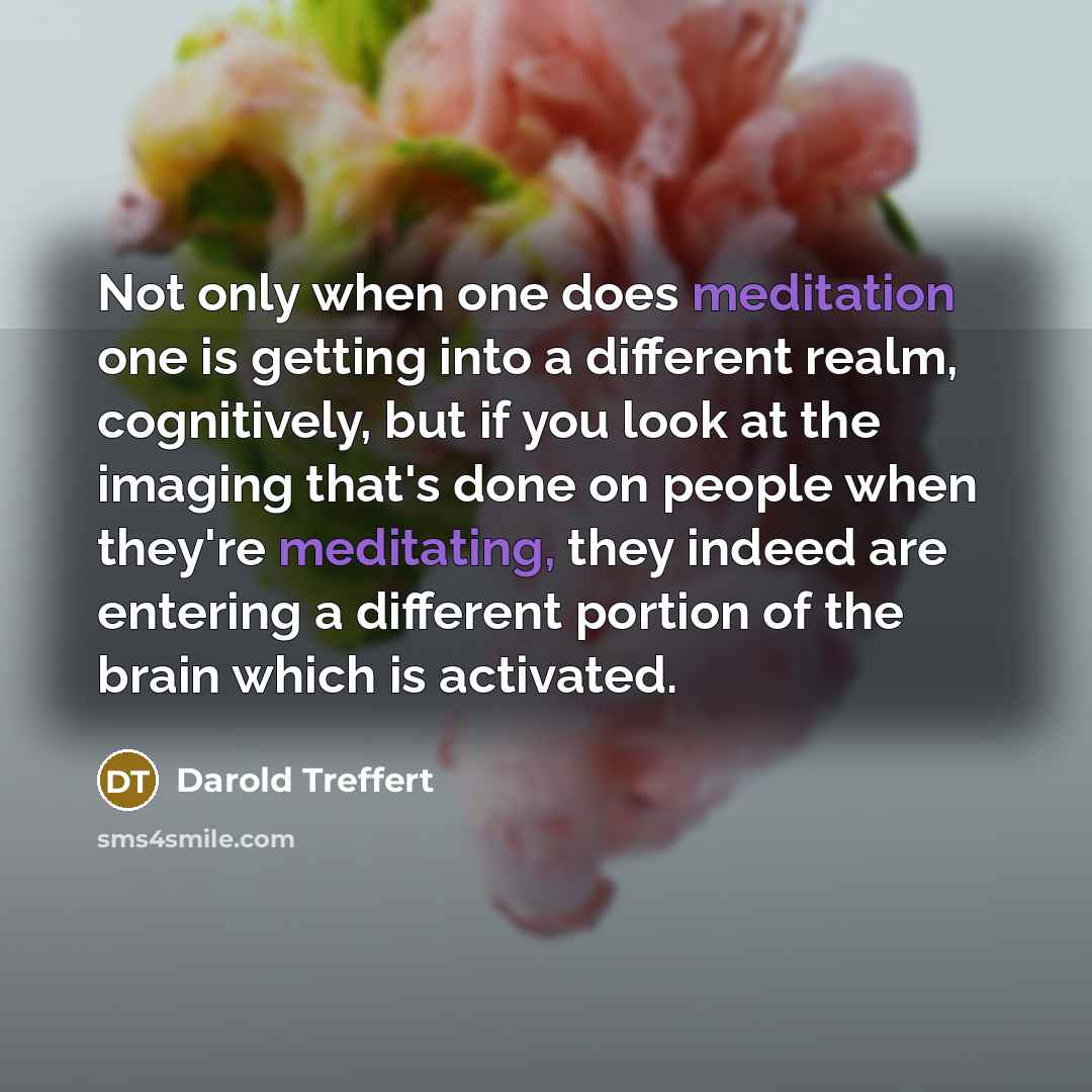 “Not only when one does meditation one is getting into a different realm, cognitively, but if you look at the imaging that's done on people when they're meditating, they indeed are entering a different portion of the brain which is activated.” quote by Darold Treffert