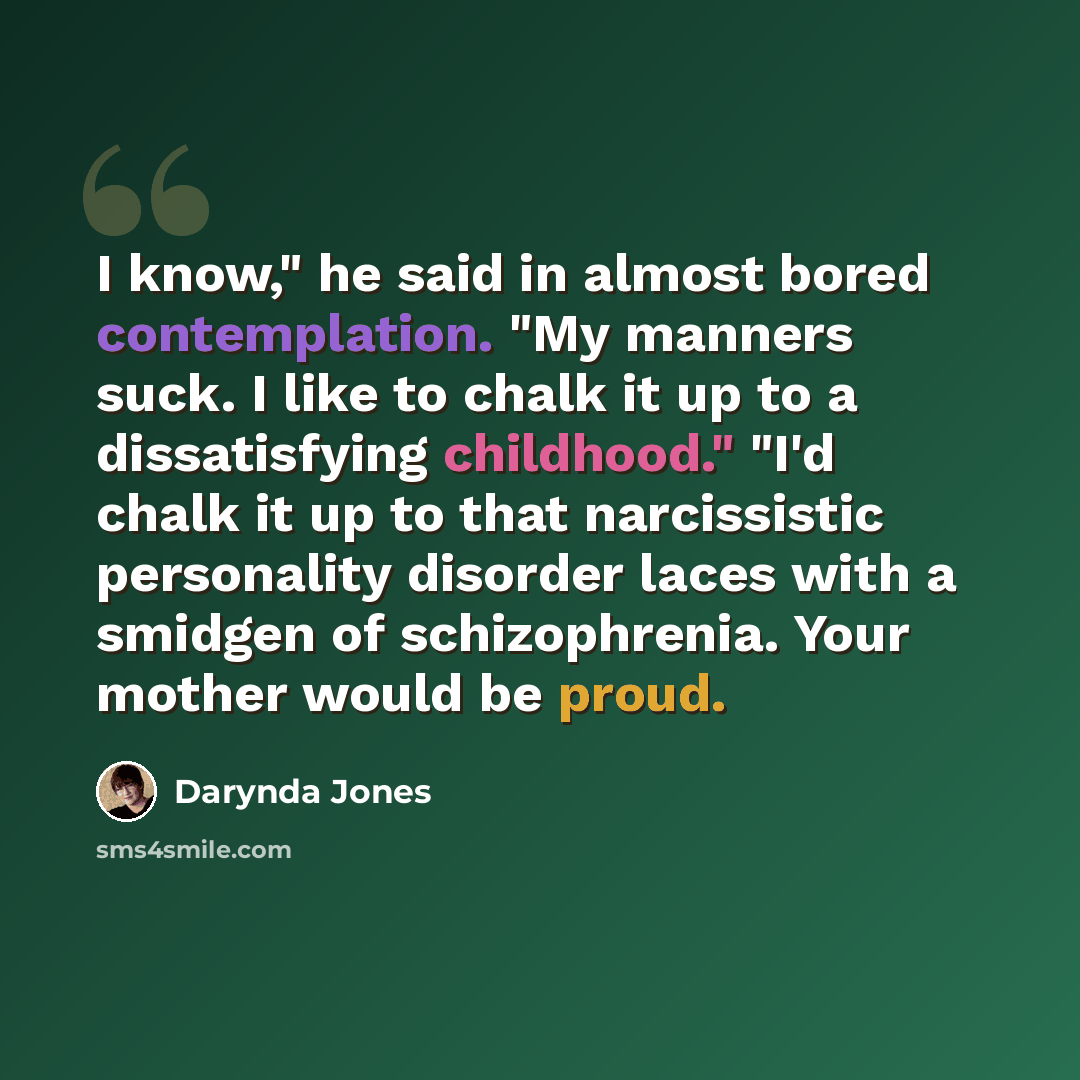 “I know," he said in almost bored contemplation. "My manners suck. I like to chalk it up to a dissatisfying childhood." "I'd chalk it up to that narcissistic personality disorder laces with a smidgen of schizophrenia. Your mother would be proud.” quote by Darynda Jones