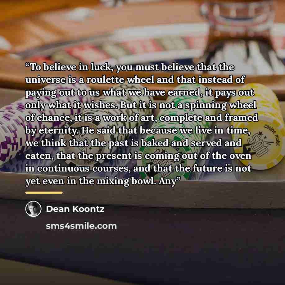 “To believe in luck, you must believe that the universe is a roulette wheel and that instead of paying out to us what we have earned, it pays out only what it wishes. But it is not a spinning wheel of chance, it is a work of art, complete and framed by eternity. He said that because we live in…” quote by Dean Koontz