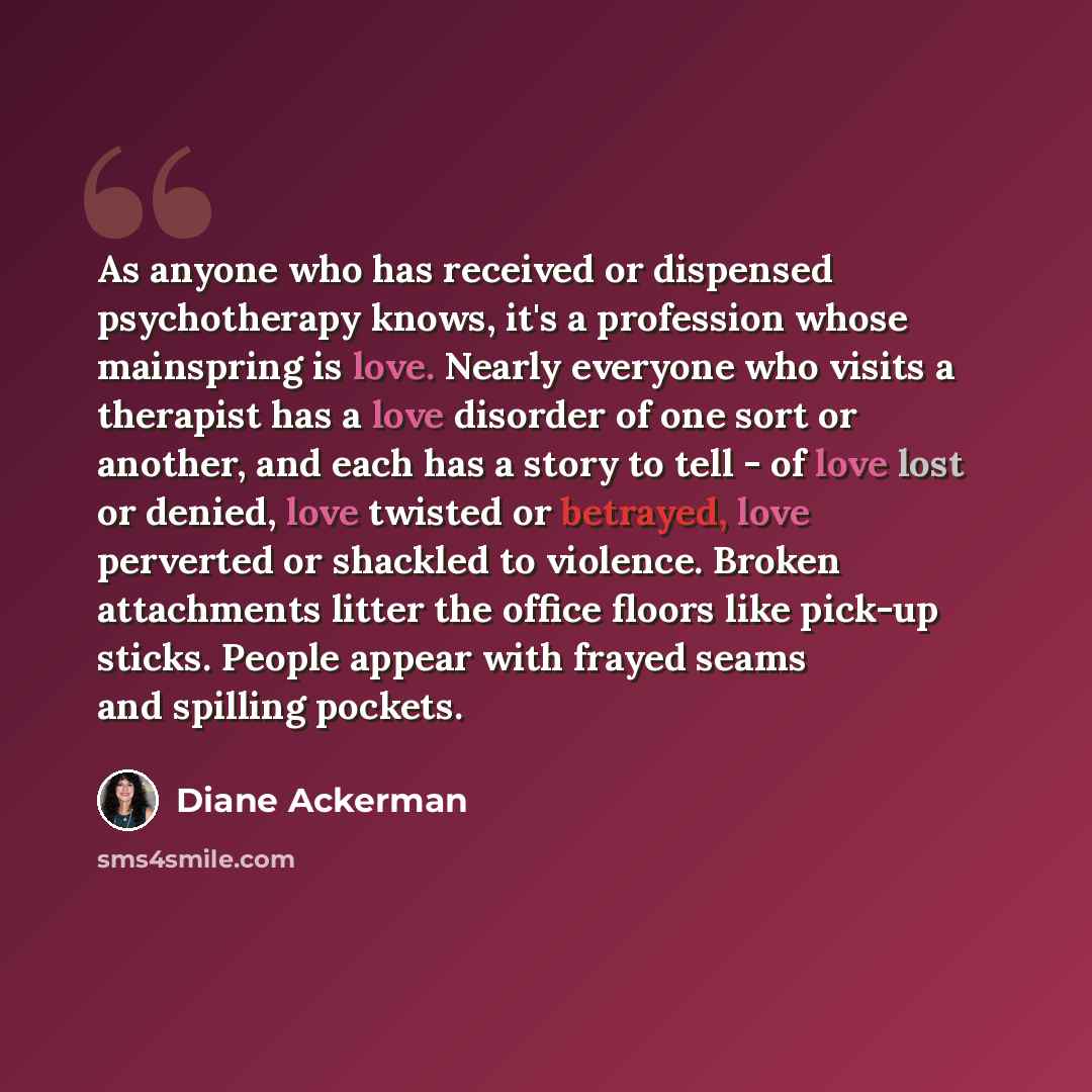 “As anyone who has received or dispensed psychotherapy knows, it's a profession whose mainspring is love. Nearly everyone who visits a therapist has a love disorder of one sort or another, and each has a story to tell - of love lost or denied, love twisted or betrayed, love perverted or shackled to…” quote by Diane Ackerman