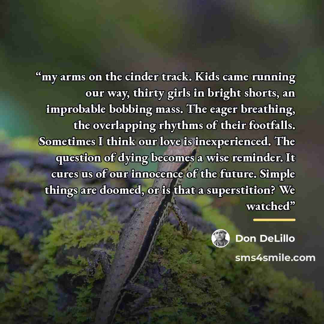 “my arms on the cinder track. Kids came running our way, thirty girls in bright shorts, an improbable bobbing mass. The eager breathing, the overlapping rhythms of their footfalls. Sometimes I think our love is inexperienced. The question of dying becomes a wise reminder. It cures us of our…” quote by Don DeLillo