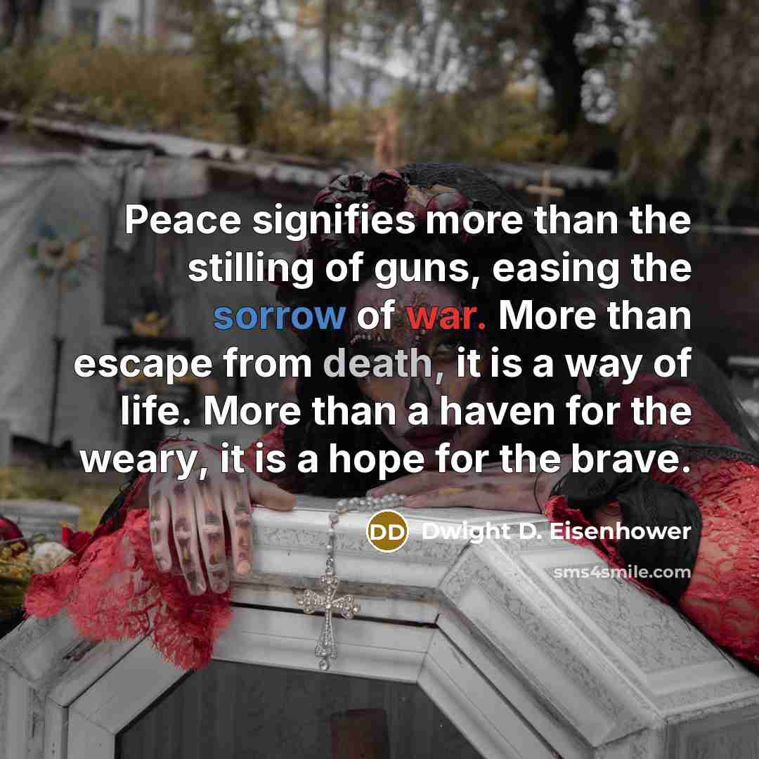 “Peace signifies more than the stilling of guns, easing the sorrow of war. More than escape from death, it is a way of life. More than a haven for the weary, it is a hope for the brave.” quote by Dwight D. Eisenhower
