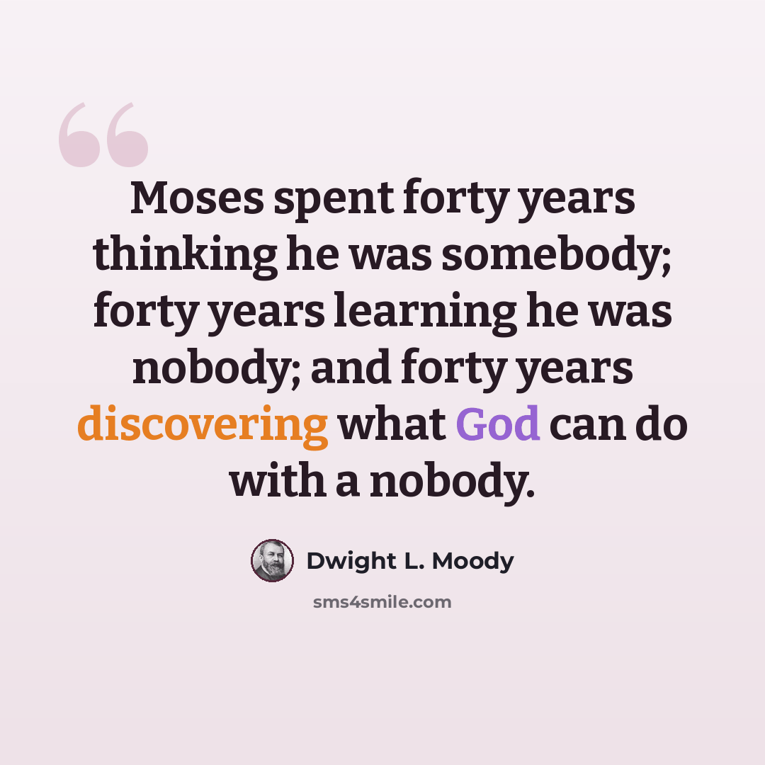 “Moses spent forty years thinking he was somebody; forty years learning he was nobody; and forty years discovering what God can do with a nobody.” quote by Dwight L. Moody