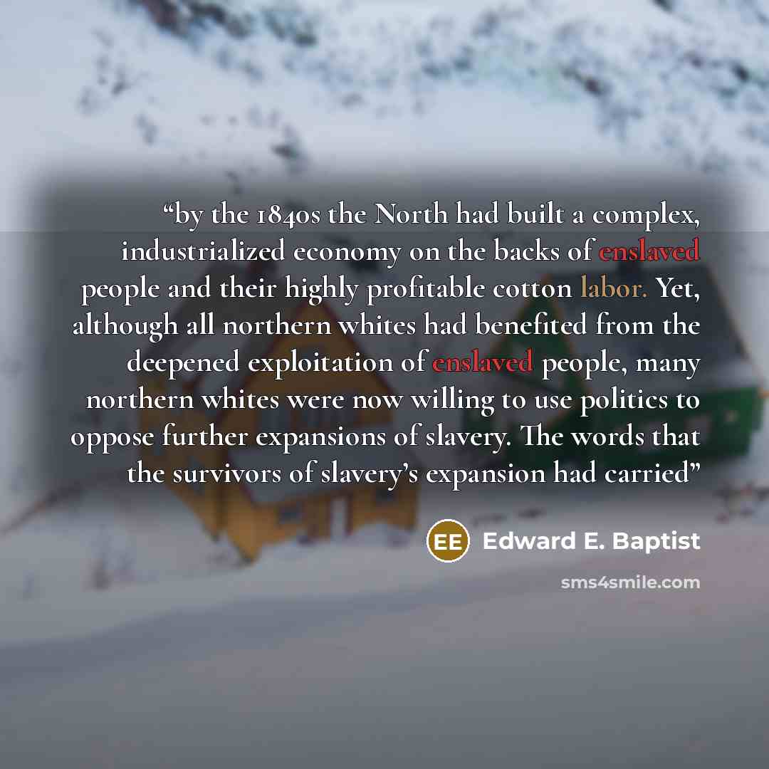 “by the 1840s the North had built a complex, industrialized economy on the backs of enslaved people and their highly profitable cotton labor. Yet, although all northern whites had benefited from the deepened exploitation of enslaved people, many northern whites were now willing to use politics to…” quote by Edward E. Baptist