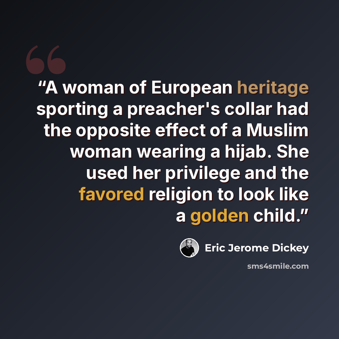 “A woman of European heritage sporting a preacher's collar had the opposite effect of a Muslim woman wearing a hijab. She used her privilege and the favored religion to look like a golden child.” quote by Eric Jerome Dickey