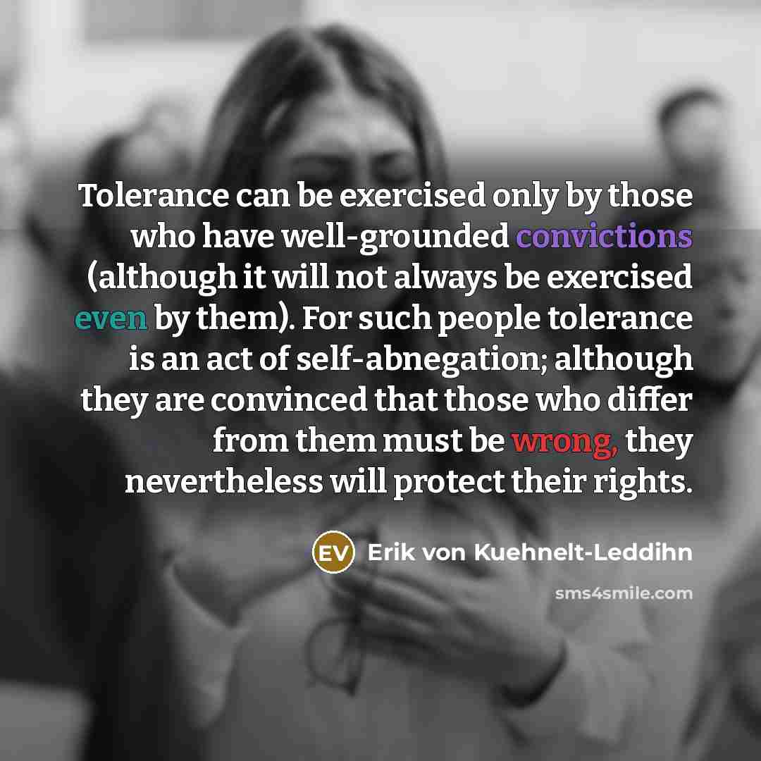 “Tolerance can be exercised only by those who have well-grounded convictions (although it will not always be exercised even by them). For such people tolerance is an act of self-abnegation; although they are convinced that those who differ from them must be wrong, they nevertheless will protect…” quote by Erik von Kuehnelt-Leddihn