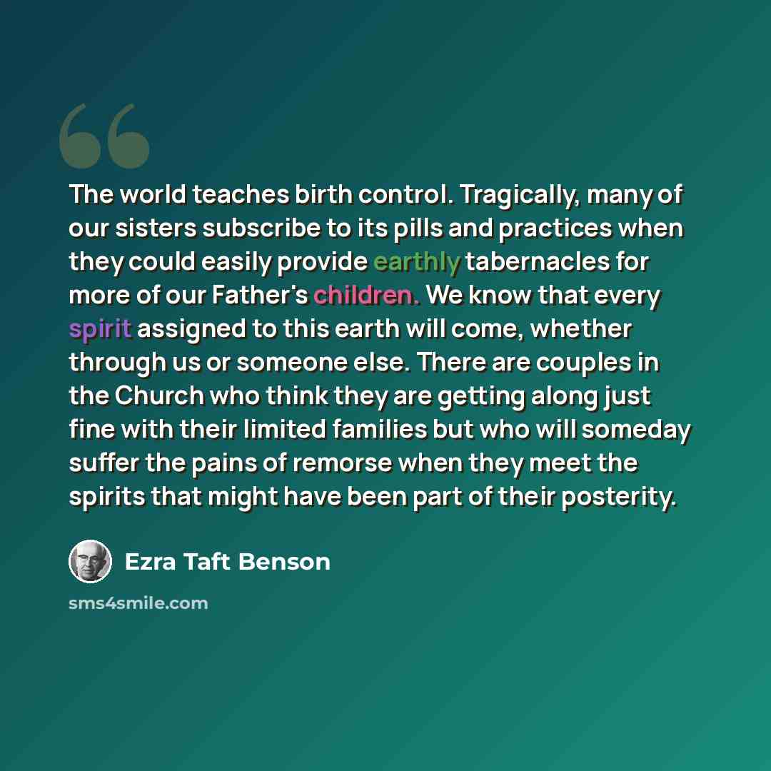 “The world teaches birth control. Tragically, many of our sisters subscribe to its pills and practices when they could easily provide earthly tabernacles for more of our Father's children. We know that every spirit assigned to this earth will come, whether through us or someone else. There are…” quote by Ezra Taft Benson