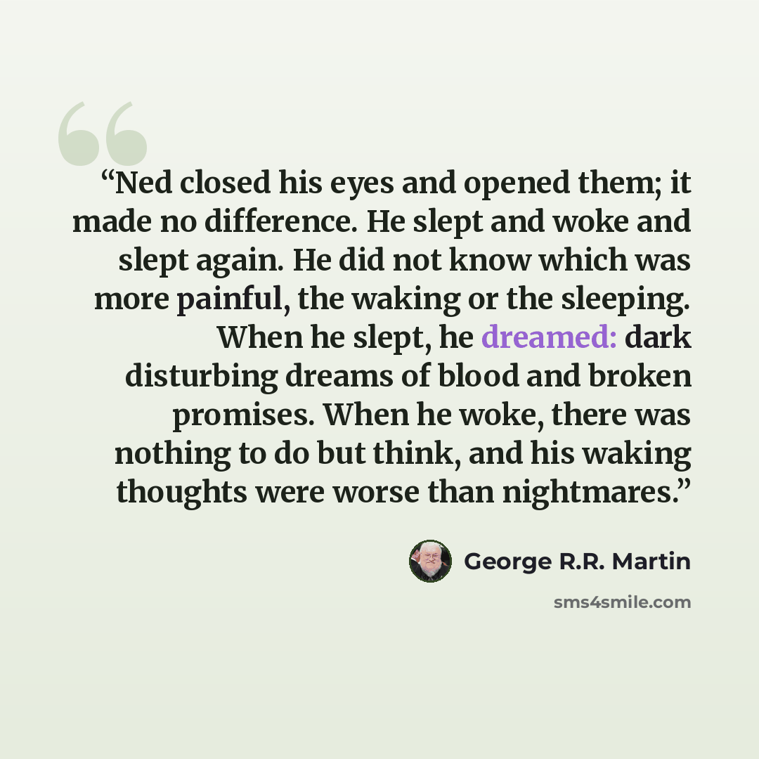 “Ned closed his eyes and opened them; it made no difference. He slept and woke and slept again. He did not know which was more painful, the waking or the sleeping. When he slept, he dreamed: dark disturbing dreams of blood and broken promises. When he woke, there was nothing to do but think, and…” quote by George R.R. Martin