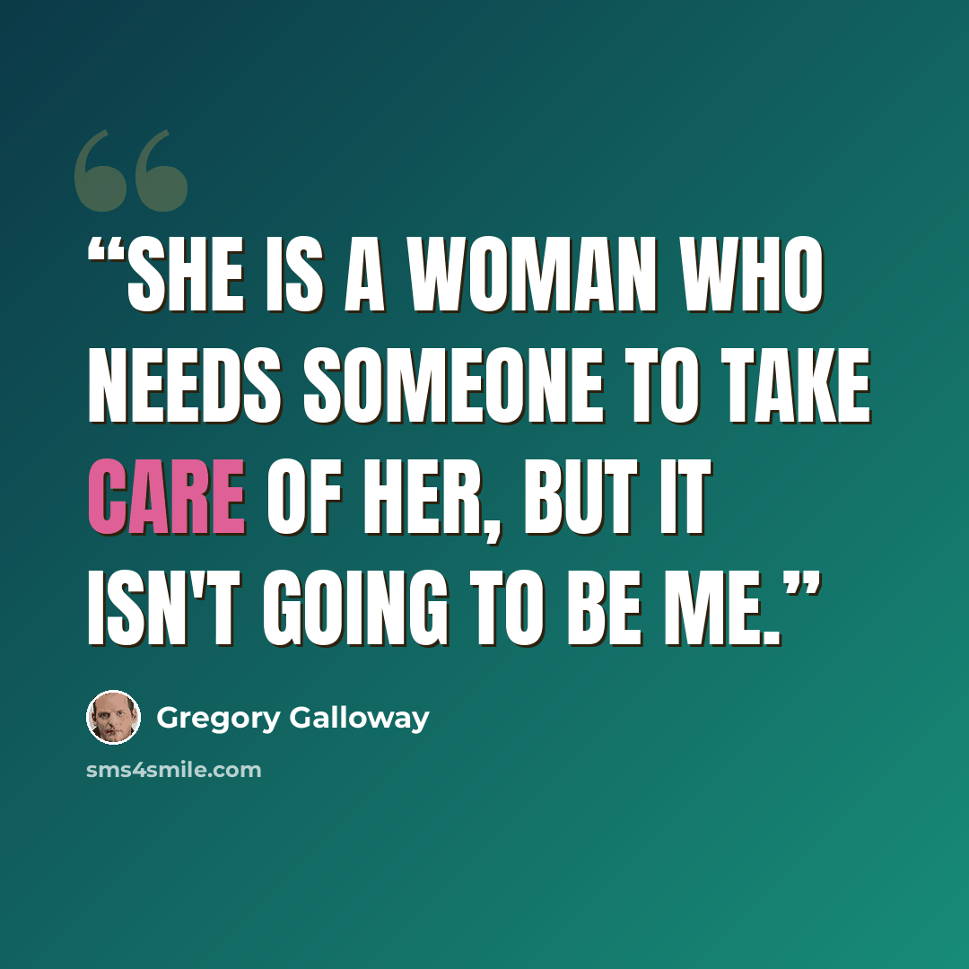 “She is a woman who needs someone to take care of her, but it isn't going to be me.” quote by Gregory Galloway