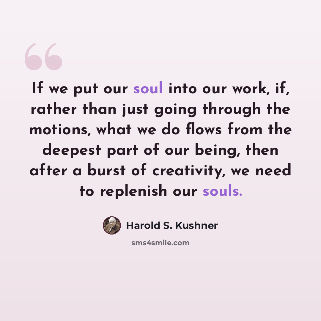 “If we put our soul into our work, if, rather than just going through the motions, what we do flows from the deepest part of our being, then after a burst of creativity, we need to replenish our souls.” quote by Harold S. Kushner