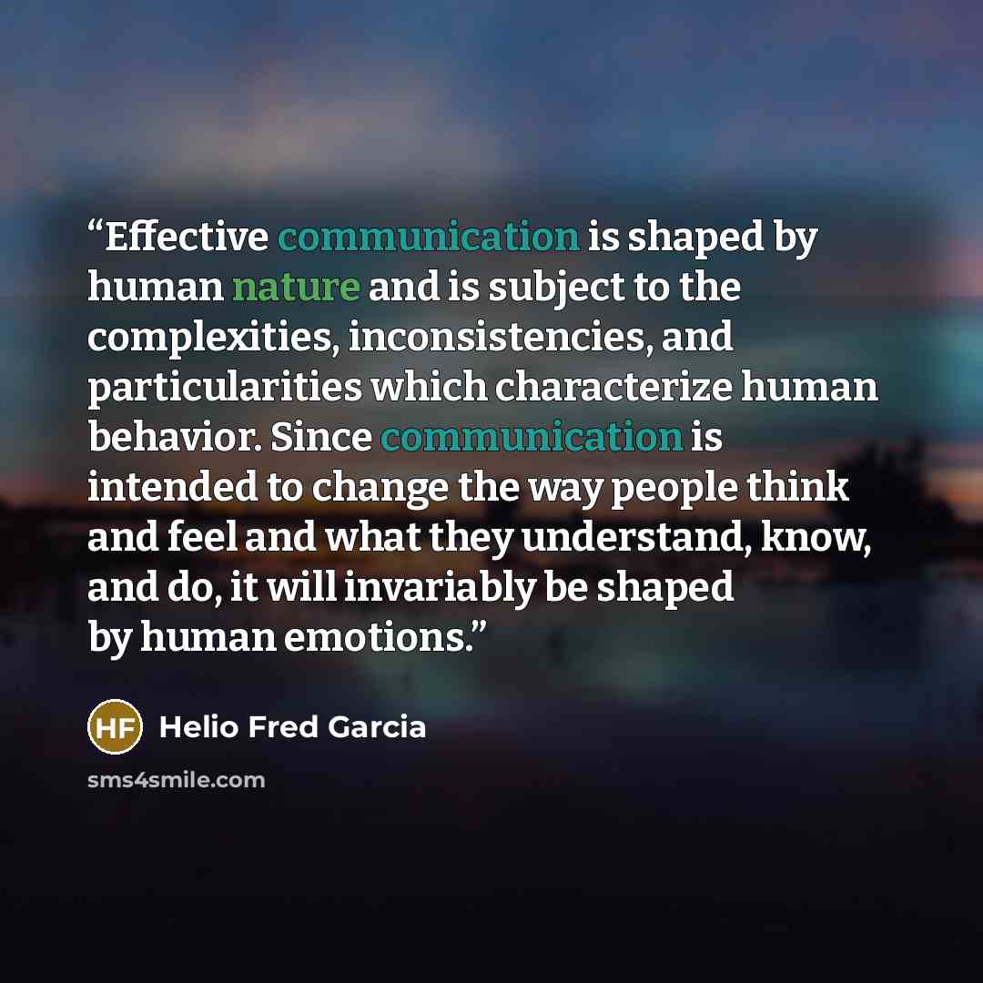 “Effective communication is shaped by human nature and is subject to the complexities, inconsistencies, and particularities which characterize human behavior. Since communication is intended to change the way people think and feel and what they understand, know, and do, it will invariably be shaped…” quote by Helio Fred Garcia