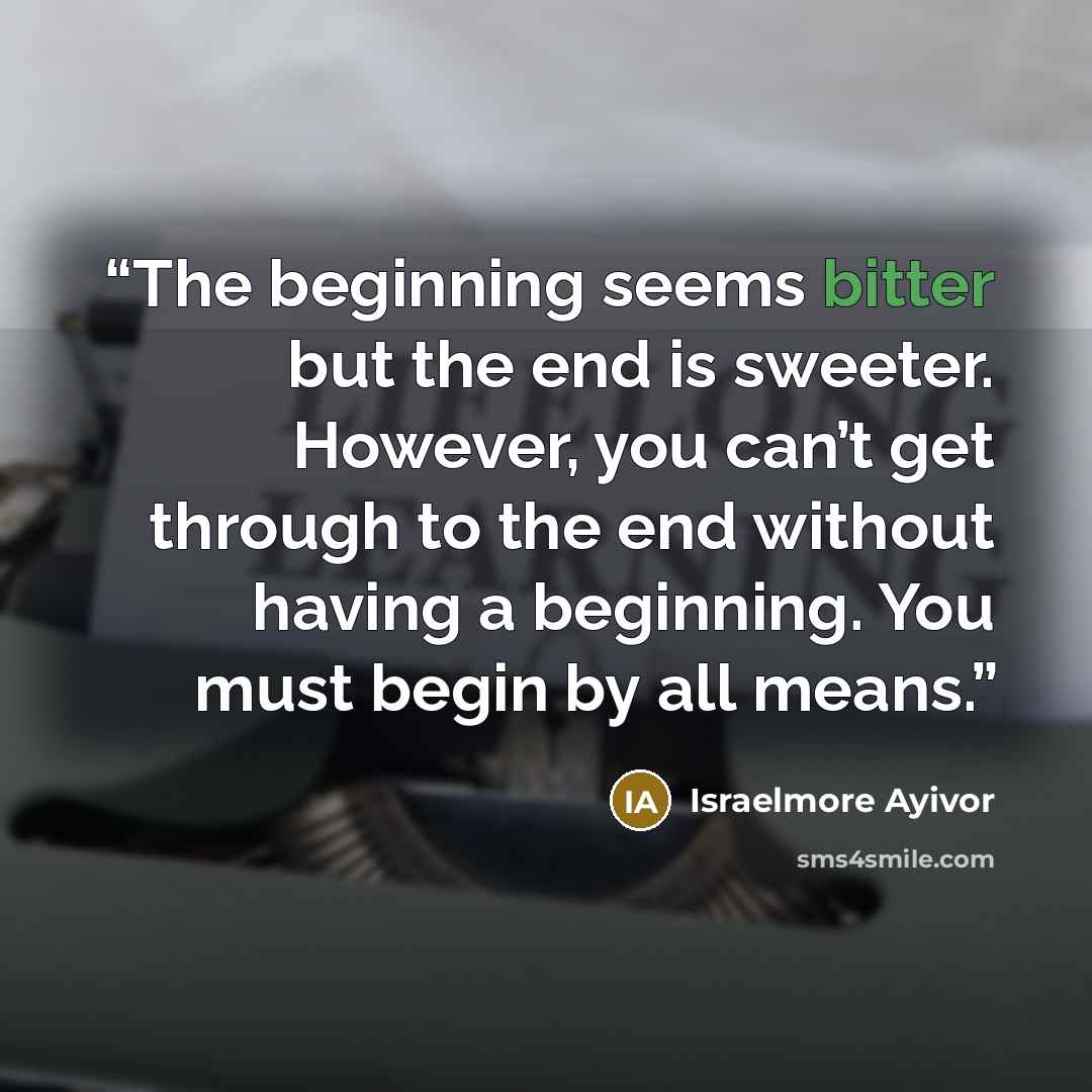 “The beginning seems bitter but the end is sweeter. However, you can’t get through to the end without having a beginning. You must begin by all means.” quote by Israelmore ayivor