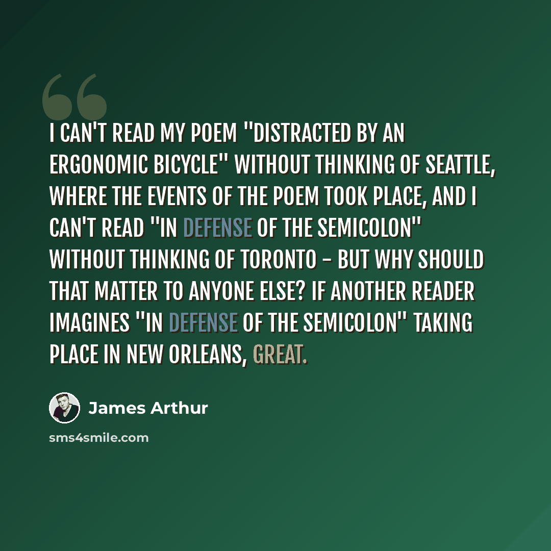 “I can't read my poem "Distracted by an Ergonomic Bicycle" without thinking of Seattle, where the events of the poem took place, and I can't read "In Defense of the Semicolon" without thinking of Toronto - but why should that matter to anyone else? If another reader imagines "In Defense of the…” quote by James Arthur