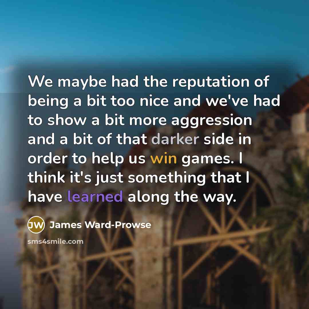 “We maybe had the reputation of being a bit too nice and we've had to show a bit more aggression and a bit of that darker side in order to help us win games. I think it's just something that I have learned along the way.” quote by James Ward-Prowse