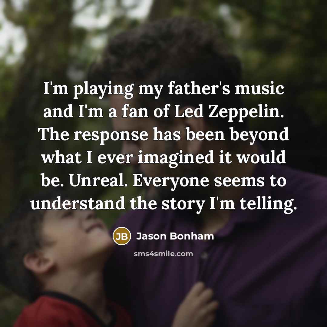 “I'm playing my father's music and I'm a fan of Led Zeppelin. The response has been beyond what I ever imagined it would be. Unreal. Everyone seems to understand the story I'm telling.” quote by Jason Bonham