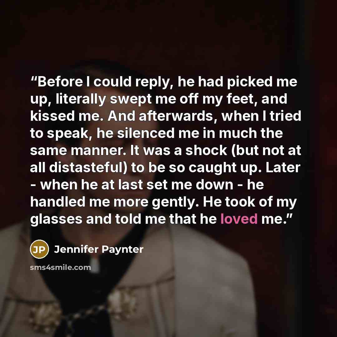 “Before I could reply, he had picked me up, literally swept me off my feet, and kissed me. And afterwards, when I tried to speak, he silenced me in much the same manner. It was a shock (but not at all distasteful) to be so caught up. Later - when he at last set me down - he handled me more gently…” quote by Jennifer Paynter