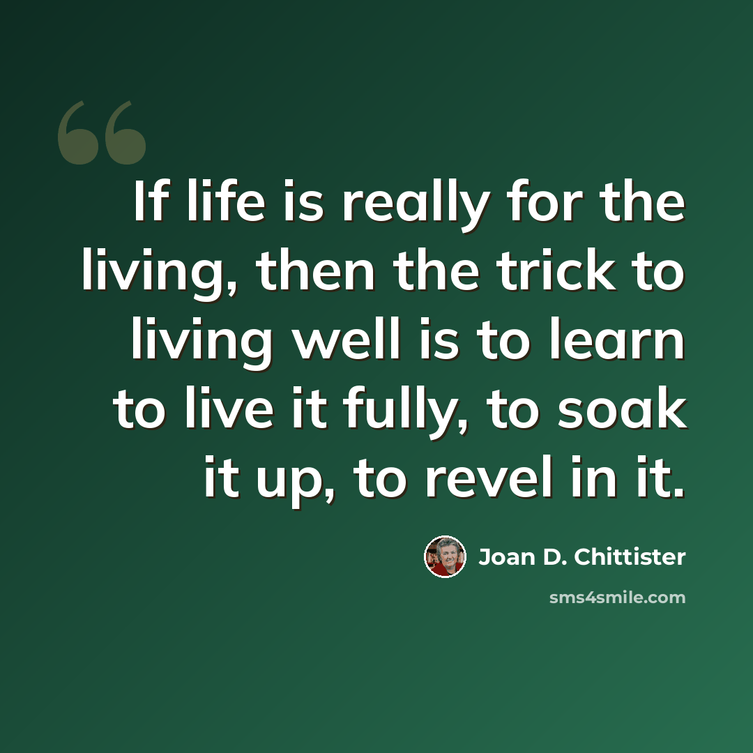 “If life is really for the living, then the trick to living well is to learn to live it fully, to soak it up, to revel in it.” quote by Joan D. Chittister
