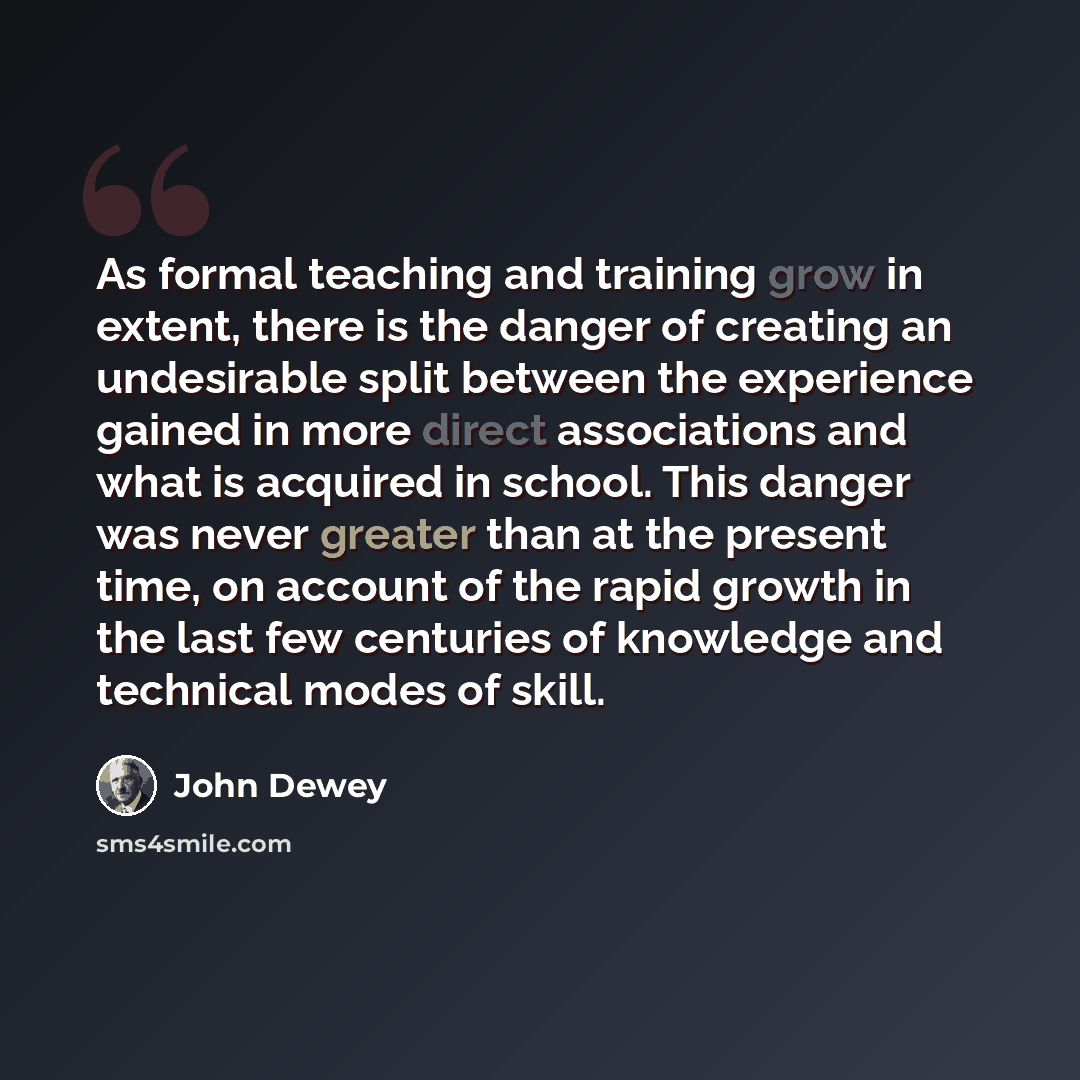 “As formal teaching and training grow in extent, there is the danger of creating an undesirable split between the experience gained in more direct associations and what is acquired in school. This danger was never greater than at the present time, on account of the rapid growth in the last few…” quote by John Dewey