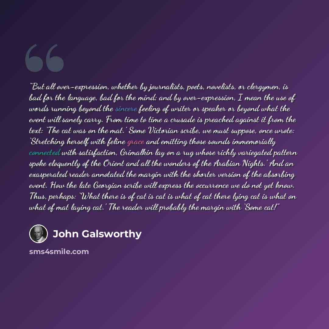 “But all over-expression, whether by journalists, poets, novelists, or clergymen, is bad for the language, bad for the mind; and by over-expression, I mean the use of words running beyond the sincere feeling of writer or speaker or beyond what the event will sanely carry. From time to time a…” quote by John Galsworthy