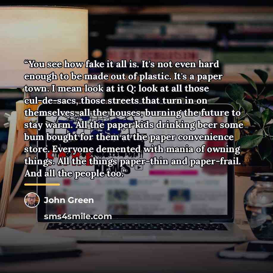 “You see how fake it all is. It's not even hard enough to be made out of plastic. It's a paper town. I mean look at it Q: look at all those cul-de-sacs, those streets that turn in on themselves, all the houses, burning the future to stay warm. All the paper kids drinking beer some bum bought for…” quote by John Green