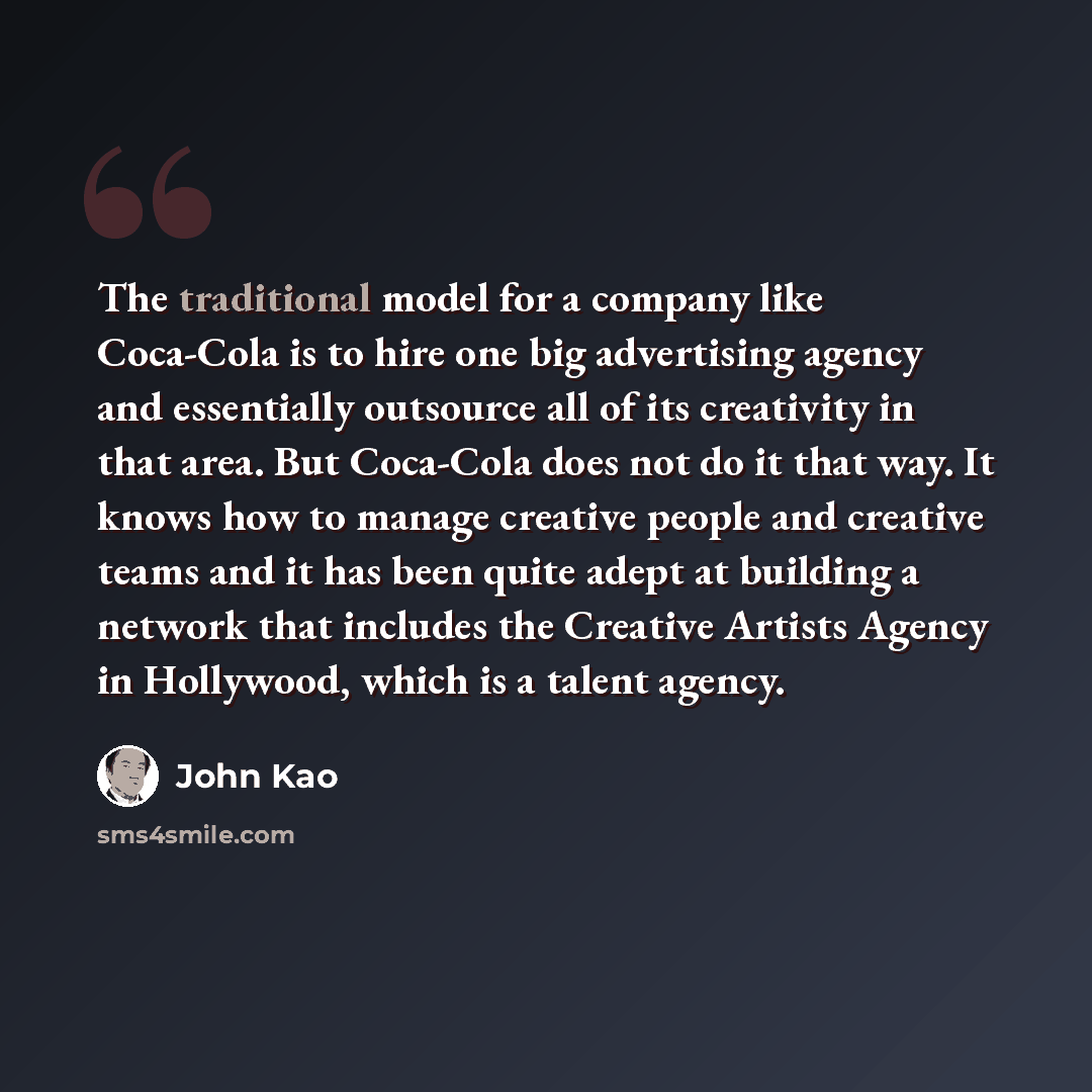 “The traditional model for a company like Coca-Cola is to hire one big advertising agency and essentially outsource all of its creativity in that area. But Coca-Cola does not do it that way. It knows how to manage creative people and creative teams and it has been quite adept at building a network…” quote by John Kao