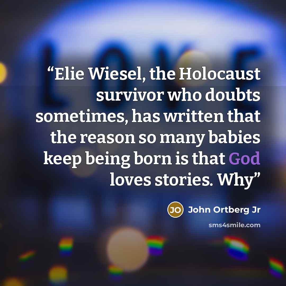 “Elie Wiesel, the Holocaust survivor who doubts sometimes, has written that the reason so many babies keep being born is that God loves stories. Why” quote by John Ortberg Jr