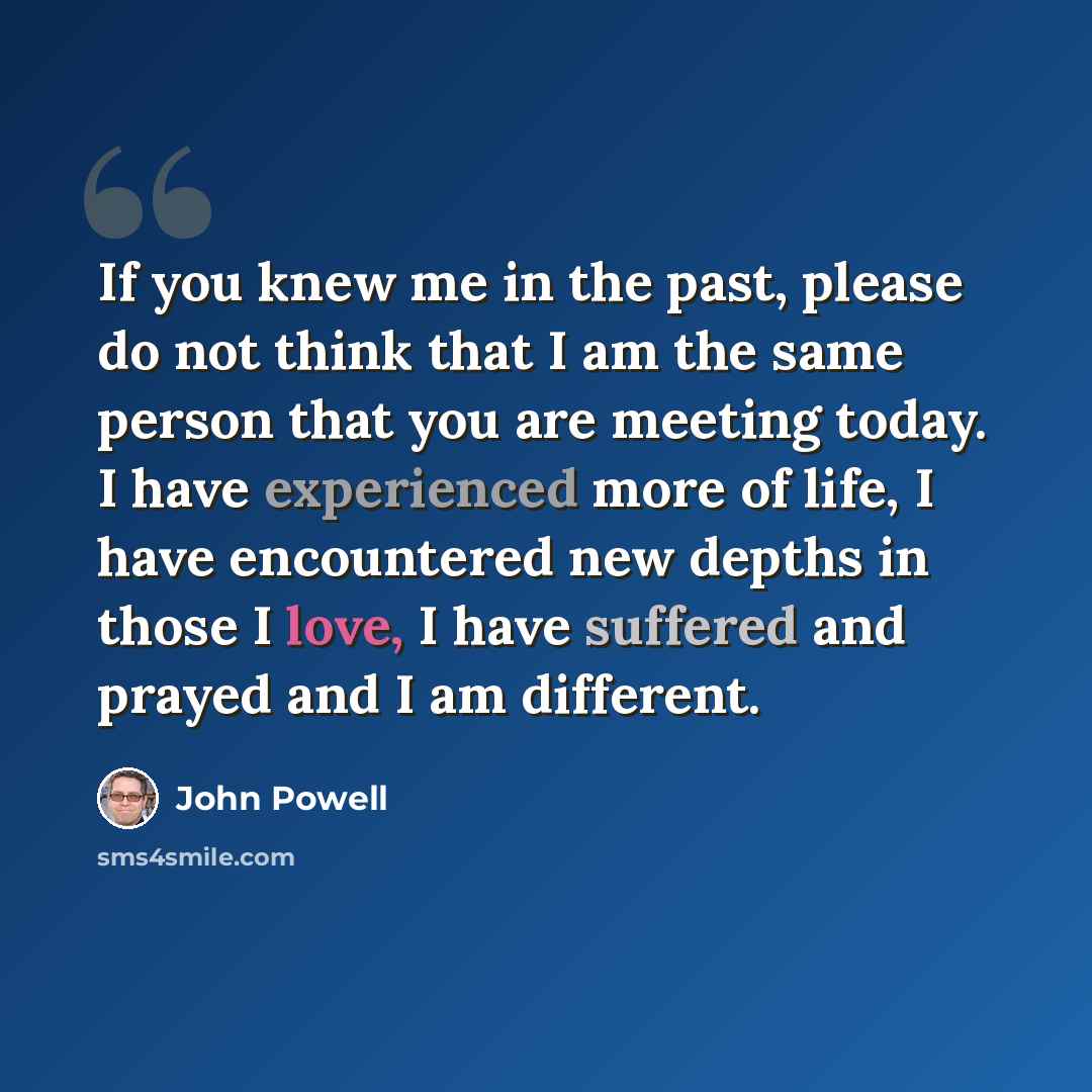 “If you knew me in the past, please do not think that I am the same person that you are meeting today. I have experienced more of life, I have encountered new depths in those I love, I have suffered and prayed and I am different.” quote by John Powell