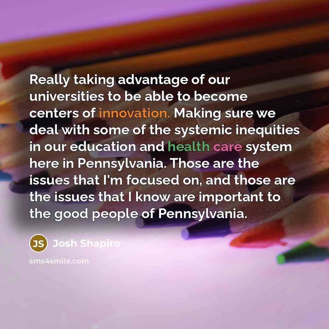 “Really taking advantage of our universities to be able to become centers of innovation. Making sure we deal with some of the systemic inequities in our education and health care system here in Pennsylvania. Those are the issues that I'm focused on, and those are the issues that I know are…” quote by Josh Shapiro