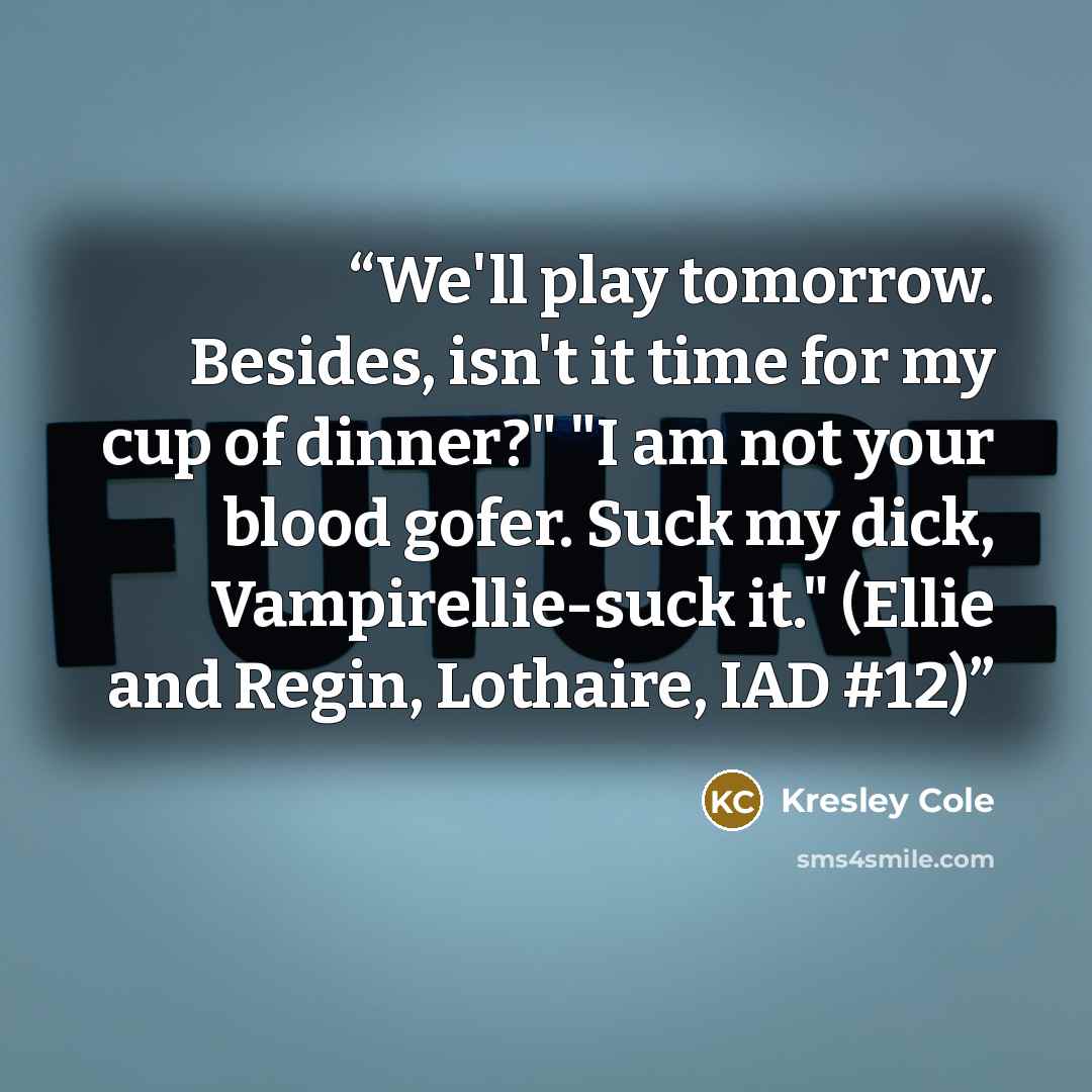 “We'll play tomorrow. Besides, isn't it time for my cup of dinner?" "I am not your blood gofer. Suck my dick, Vampirellie-suck it." (Ellie and Regin, Lothaire, IAD #12)” quote by Kresley Cole