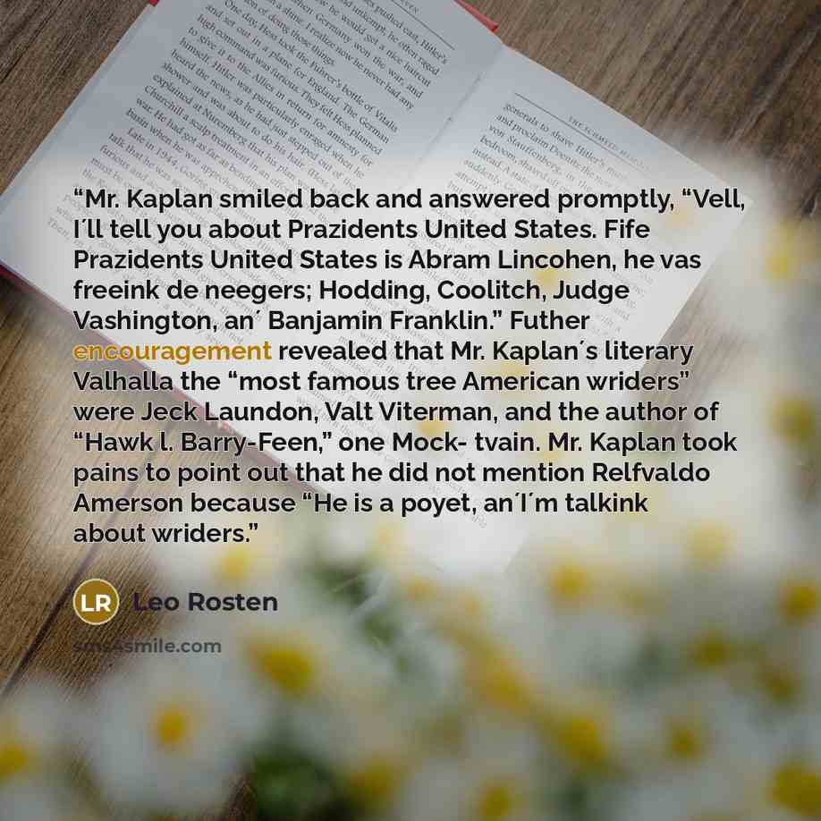 “Mr. Kaplan smiled back and answered promptly, “Vell, I´ll tell you about Prazidents United States. Fife Prazidents United States is Abram Lincohen, he vas freeink de neegers; Hodding, Coolitch, Judge Vashington, an´ Banjamin Franklin.” Futher encouragement revealed that Mr. Kaplan´s literary…” quote by Leo Rosten