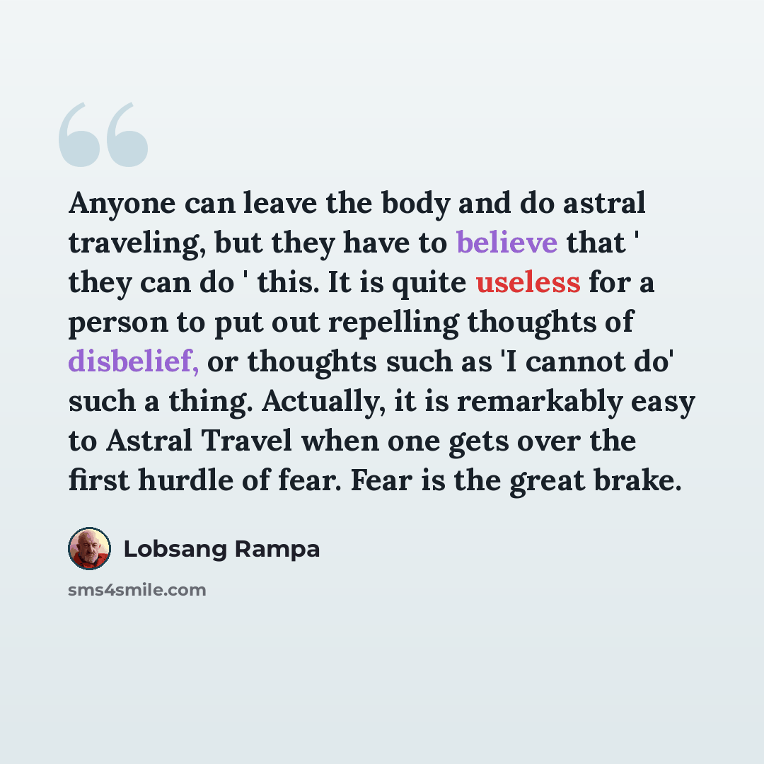 “Anyone can leave the body and do astral traveling, but they have to believe that ' they can do ' this. It is quite useless for a person to put out repelling thoughts of disbelief, or thoughts such as 'I cannot do' such a thing. Actually, it is remarkably easy to Astral Travel when one gets over…” quote by Lobsang Rampa