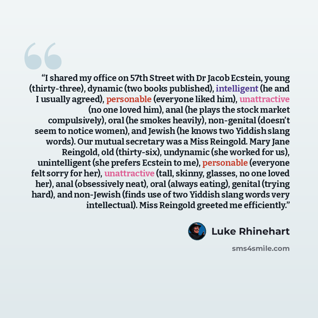 “I shared my office on 57th Street with Dr Jacob Ecstein, young (thirty-three), dynamic (two books published), intelligent (he and I usually agreed), personable (everyone liked him), unattractive (no one loved him), anal (he plays the stock market compulsively), oral (he smokes heavily)…” quote by Luke Rhinehart