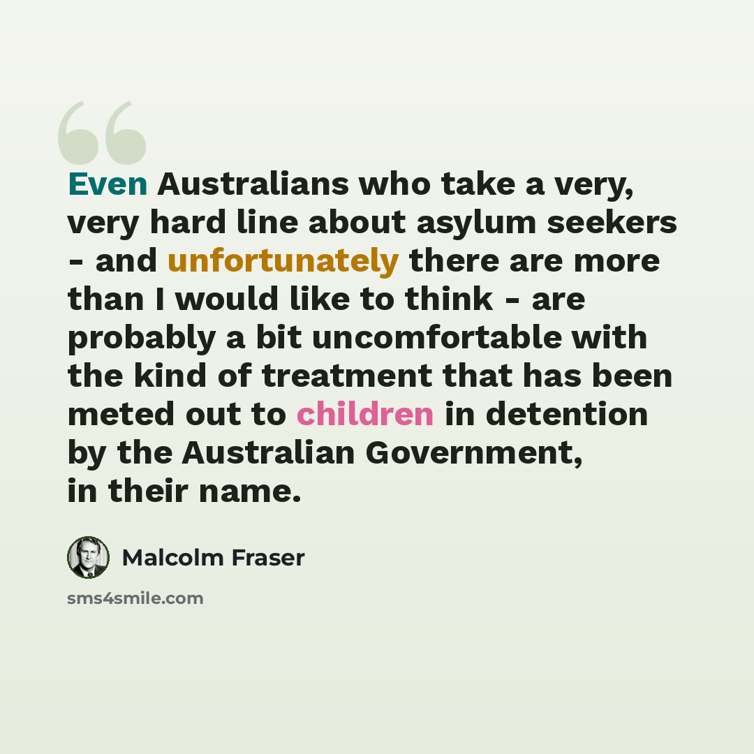 “Even Australians who take a very, very hard line about asylum seekers - and unfortunately there are more than I would like to think - are probably a bit uncomfortable with the kind of treatment that has been meted out to children in detention by the Australian Government, in their name.” quote by Malcolm Fraser