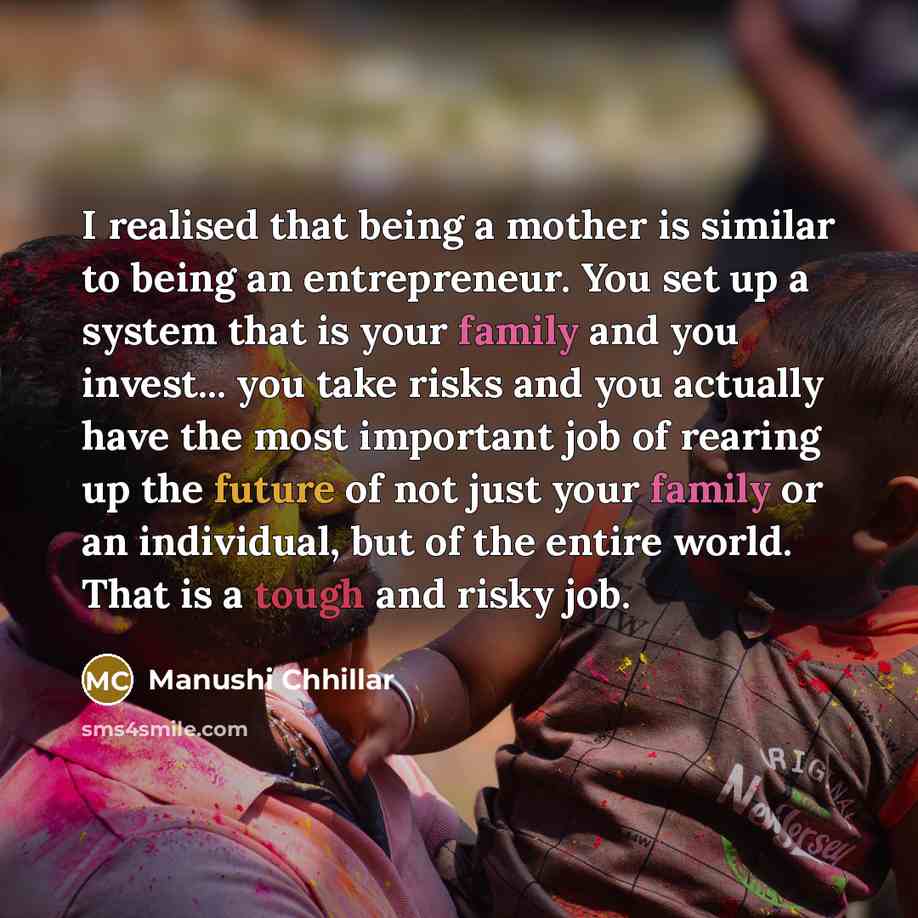 “I realised that being a mother is similar to being an entrepreneur. You set up a system that is your family and you invest... you take risks and you actually have the most important job of rearing up the future of not just your family or an individual, but of the entire world. That is a tough and…” quote by Manushi Chhillar