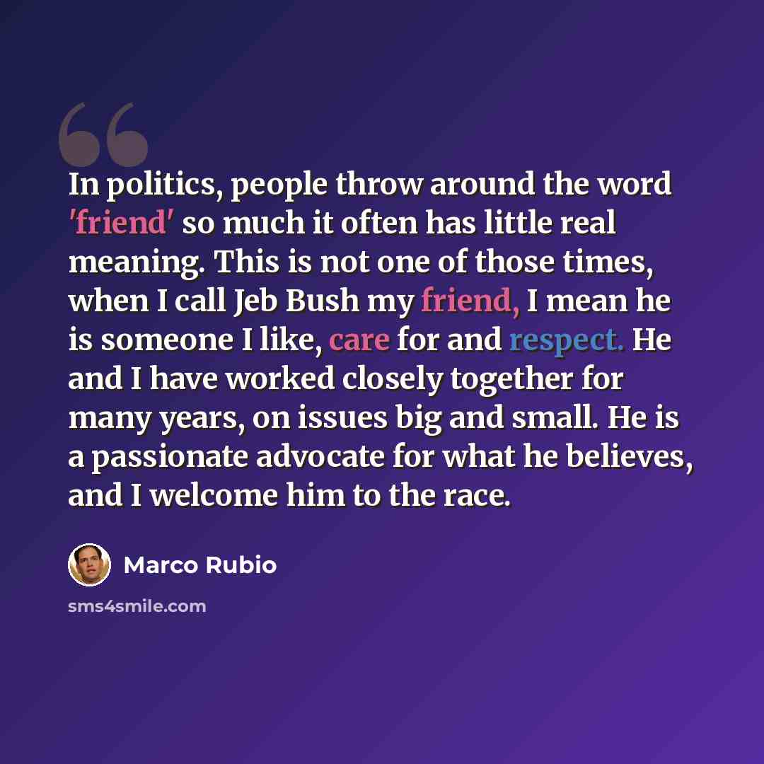 “In politics, people throw around the word 'friend' so much it often has little real meaning. This is not one of those times, when I call Jeb Bush my friend, I mean he is someone I like, care for and respect. He and I have worked closely together for many years, on issues big and small. He is a…” quote by Marco Rubio