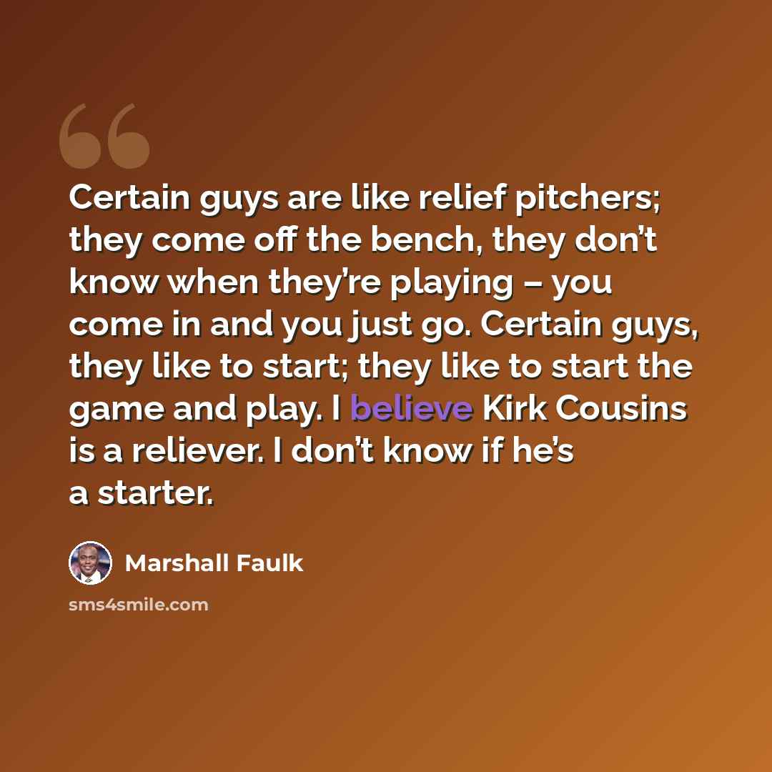 “Certain guys are like relief pitchers; they come off the bench, they don’t know when they’re playing – you come in and you just go. Certain guys, they like to start; they like to start the game and play. I believe Kirk Cousins is a reliever. I don’t know if he’s a starter.” quote by Marshall Faulk