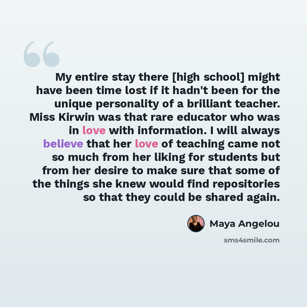 “My entire stay there [high school] might have been time lost if it hadn't been for the unique personality of a brilliant teacher. Miss Kirwin was that rare educator who was in love with information. I will always believe that her love of teaching came not so much from her liking for students but…” quote by Maya Angelou