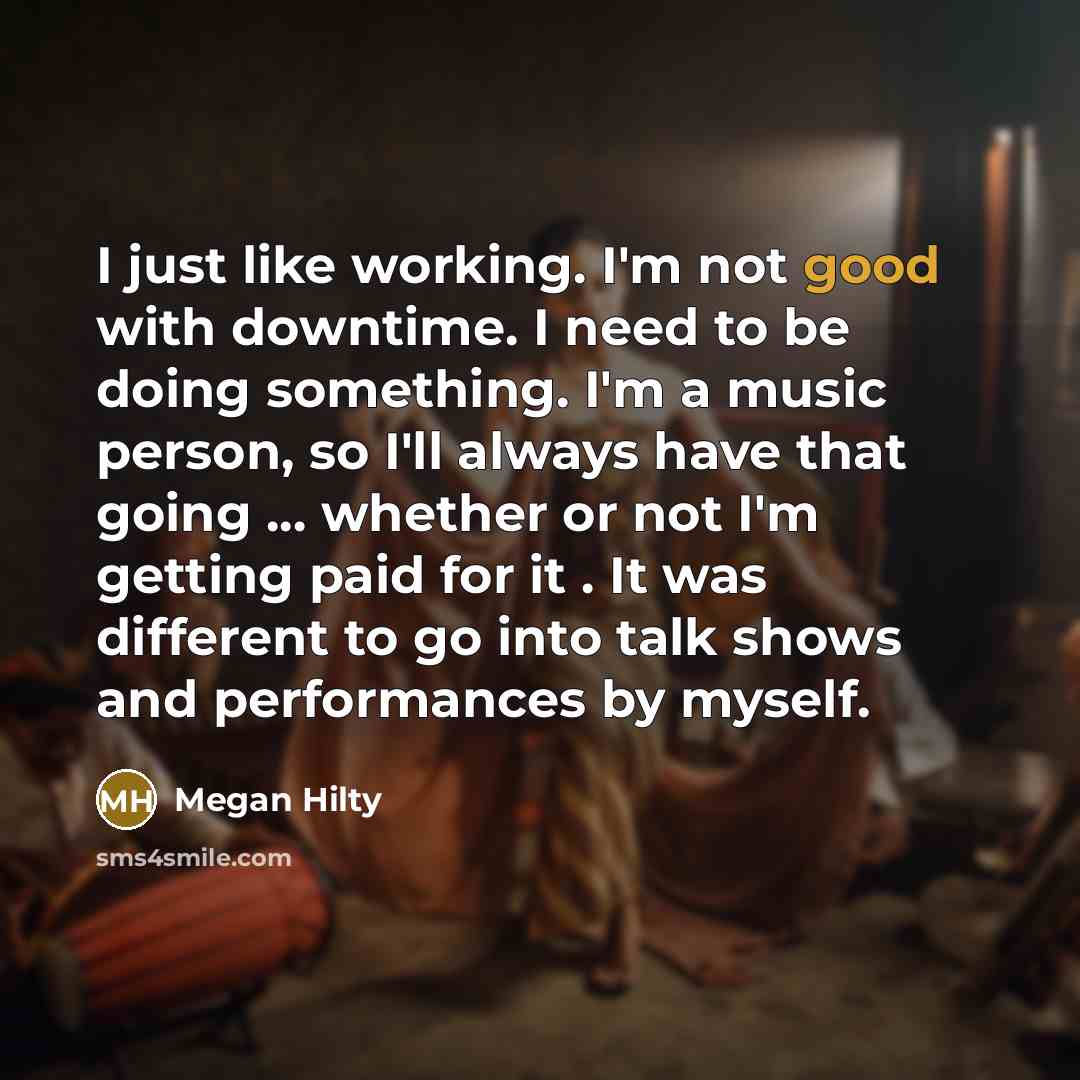 “I just like working. I'm not good with downtime. I need to be doing something. I'm a music person, so I'll always have that going ... whether or not I'm getting paid for it . It was different to go into talk shows and performances by myself.” quote by Megan Hilty