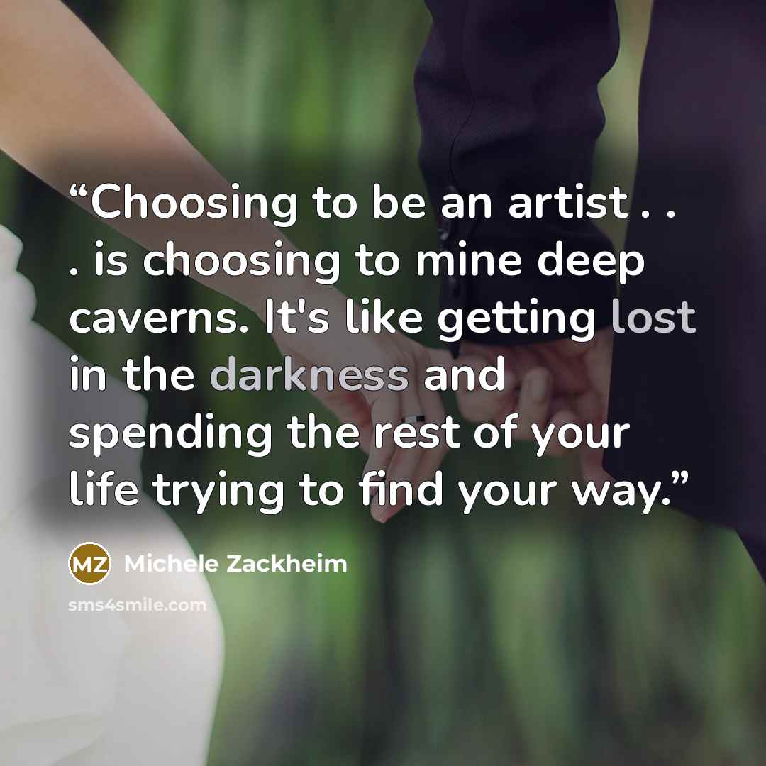 “Choosing to be an artist . . . is choosing to mine deep caverns. It's like getting lost in the darkness and spending the rest of your life trying to find your way.” quote by Michele Zackheim