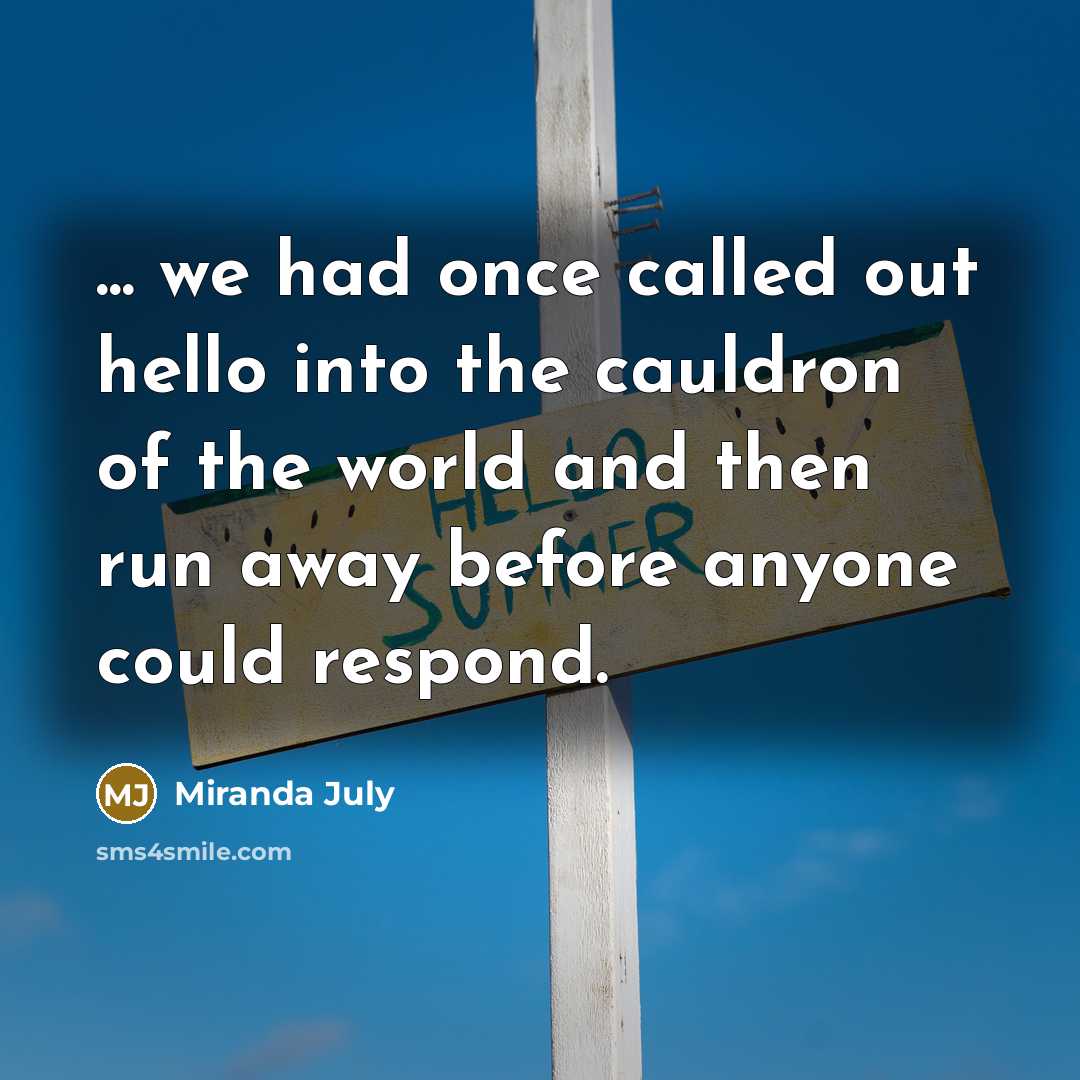 “... we had once called out hello into the cauldron of the world and then run away before anyone could respond.” quote by Miranda July