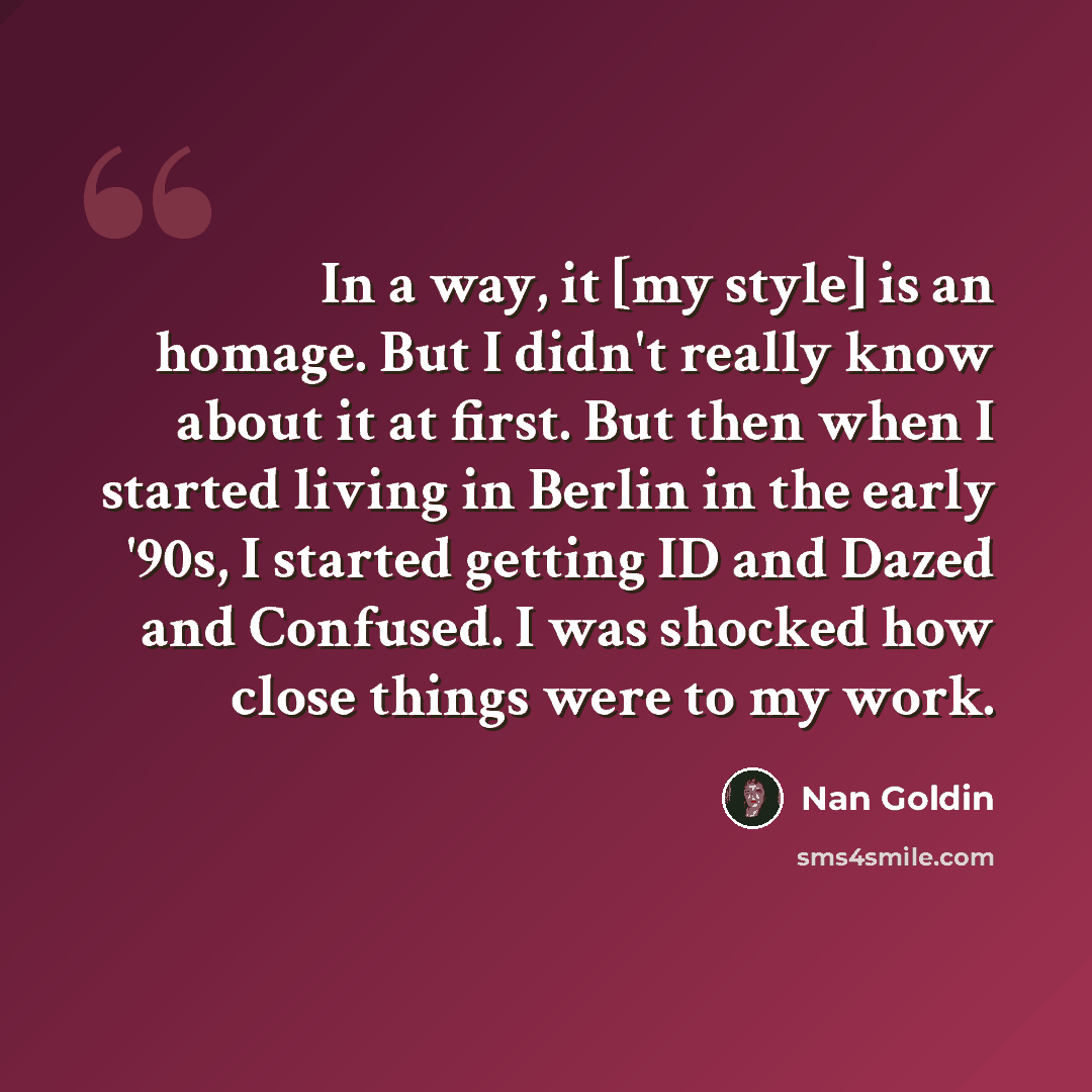 “In a way, it [my style] is an homage. But I didn't really know about it at first. But then when I started living in Berlin in the early '90s, I started getting ID and Dazed and Confused. I was shocked how close things were to my work.” quote by Nan Goldin